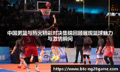中国男篮与热火精彩对决集锦回顾展现篮球魅力与激情瞬间